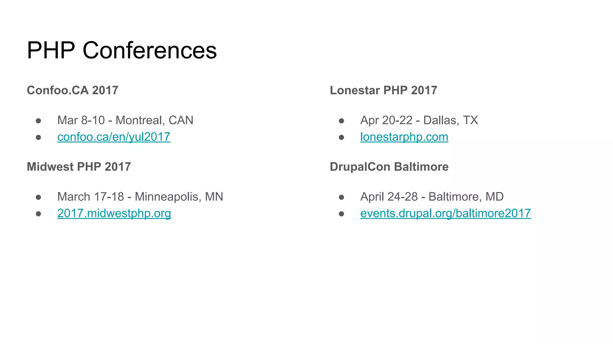 PHP Conferences
Confoo.CA 2017
● Mar 8-10 - Montreal, CAN
● confoo.ca/en/yul2017
Midwest PHP 2017
● March 17-18 - Minneapolis, MN
● 2017.midwestphp.org
Lonestar PHP 2017
● Apr 20-22 - Dallas, TX
● lonestarphp.com
DrupalCon Baltimore
● April 24-28 - Baltimore, MD
● events.drupal.org/baltimore2017
 
