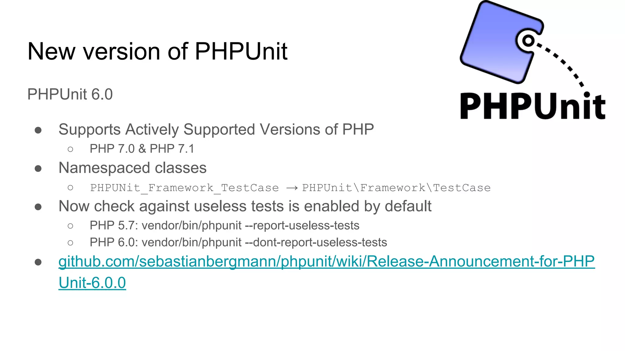 New version of PHPUnit
PHPUnit 6.0
● Supports Actively Supported Versions of PHP
○ PHP 7.0 & PHP 7.1
● Namespaced classes
○ PHPUNit_Framework_TestCase → PHPUnitFrameworkTestCase
● Now check against useless tests is enabled by default
○ PHP 5.7: vendor/bin/phpunit --report-useless-tests
○ PHP 6.0: vendor/bin/phpunit --dont-report-useless-tests
● github.com/sebastianbergmann/phpunit/wiki/Release-Announcement-for-PHP
Unit-6.0.0
 