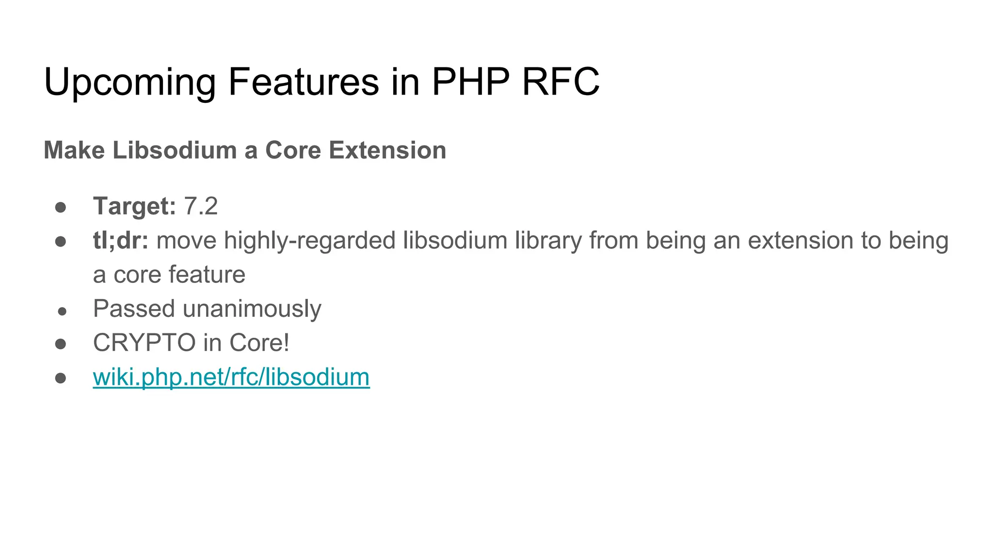 Upcoming Features in PHP RFC
Make Libsodium a Core Extension
● Target: 7.2
● tl;dr: move highly-regarded libsodium library from being an extension to being
a core feature
● Passed unanimously
● CRYPTO in Core!
● wiki.php.net/rfc/libsodium
 