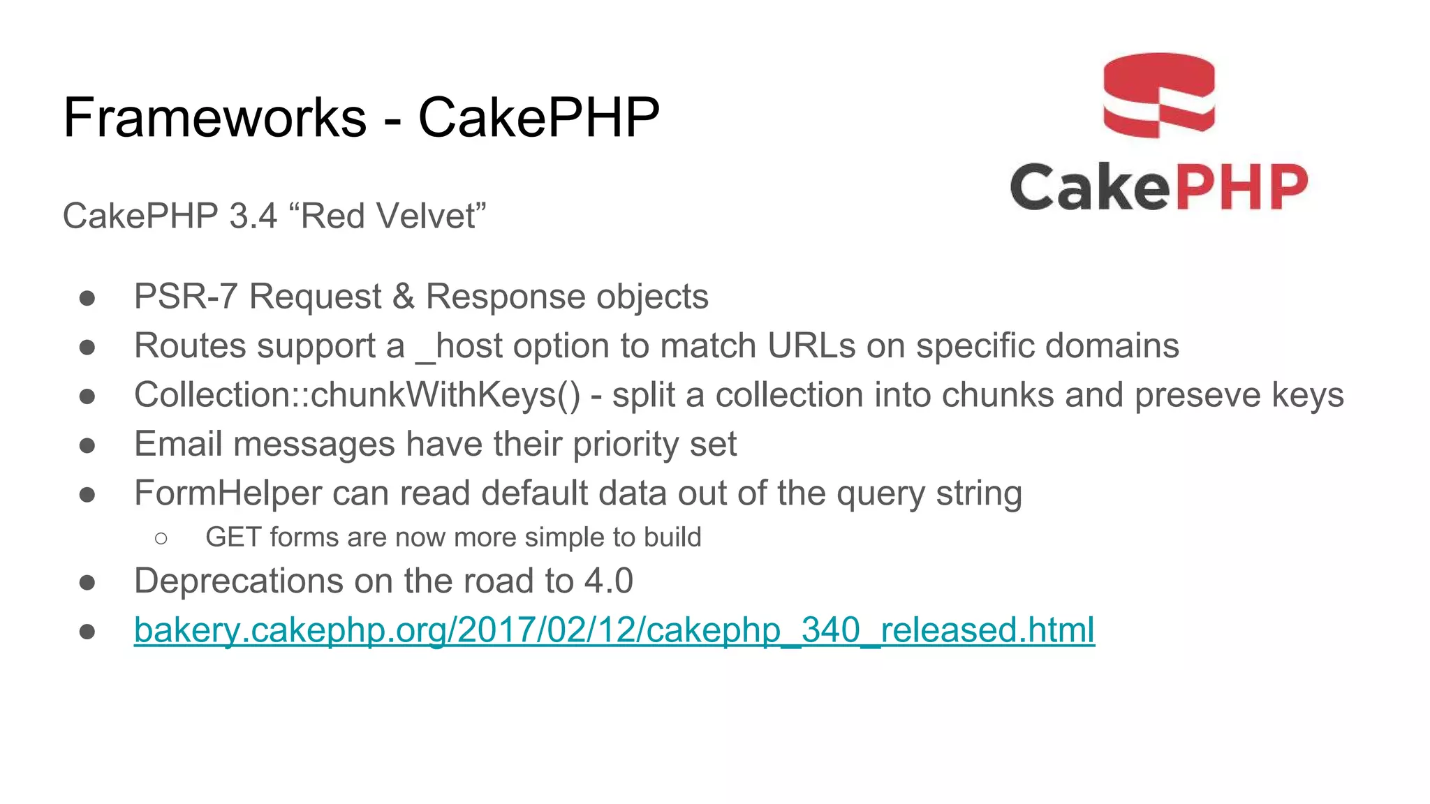 Frameworks - CakePHP
CakePHP 3.4 “Red Velvet”
● PSR-7 Request & Response objects
● Routes support a _host option to match URLs on specific domains
● Collection::chunkWithKeys() - split a collection into chunks and preseve keys
● Email messages have their priority set
● FormHelper can read default data out of the query string
○ GET forms are now more simple to build
● Deprecations on the road to 4.0
● bakery.cakephp.org/2017/02/12/cakephp_340_released.html
 