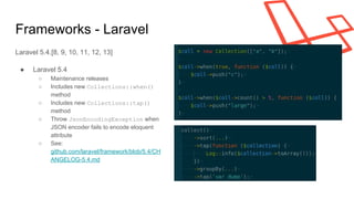 Frameworks - Laravel
Laravel 5.4.[8, 9, 10, 11, 12, 13]
● Laravel 5.4
○ Maintenance releases
○ Includes new Collections::when()
method
○ Includes new Collections::tap()
method
○ Throw JsonEncodingException when
JSON encoder fails to encode eloquent
attribute
○ See:
github.com/laravel/framework/blob/5.4/CH
ANGELOG-5.4.md
 
