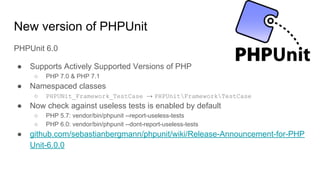 New version of PHPUnit
PHPUnit 6.0
● Supports Actively Supported Versions of PHP
○ PHP 7.0 & PHP 7.1
● Namespaced classes
○ PHPUNit_Framework_TestCase → PHPUnitFrameworkTestCase
● Now check against useless tests is enabled by default
○ PHP 5.7: vendor/bin/phpunit --report-useless-tests
○ PHP 6.0: vendor/bin/phpunit --dont-report-useless-tests
● github.com/sebastianbergmann/phpunit/wiki/Release-Announcement-for-PHP
Unit-6.0.0
 