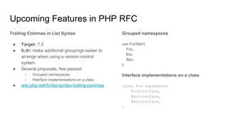 Upcoming Features in PHP RFC
Trailing Commas in List Syntax
● Target: 7.2
● tl;dr: make additional groupings easier to
arrange when using a version control
system
● Several proposals, few passed:
○ Grouped namespaces
○ Interface implementations on a class
● wiki.php.net/rfc/list-syntax-trailing-commas
Grouped namespaces
use FooBar{
Foo,
Bar,
Baz,
};
Interface implementations on a class
class Foo implements
FooInterface,
BarInterface,
BazInterface,
{
 