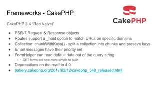 Frameworks - CakePHP
CakePHP 3.4 “Red Velvet”
● PSR-7 Request & Response objects
● Routes support a _host option to match URLs on specific domains
● Collection::chunkWithKeys() - split a collection into chunks and preseve keys
● Email messages have their priority set
● FormHelper can read default data out of the query string
○ GET forms are now more simple to build
● Deprecations on the road to 4.0
● bakery.cakephp.org/2017/02/12/cakephp_340_released.html
 