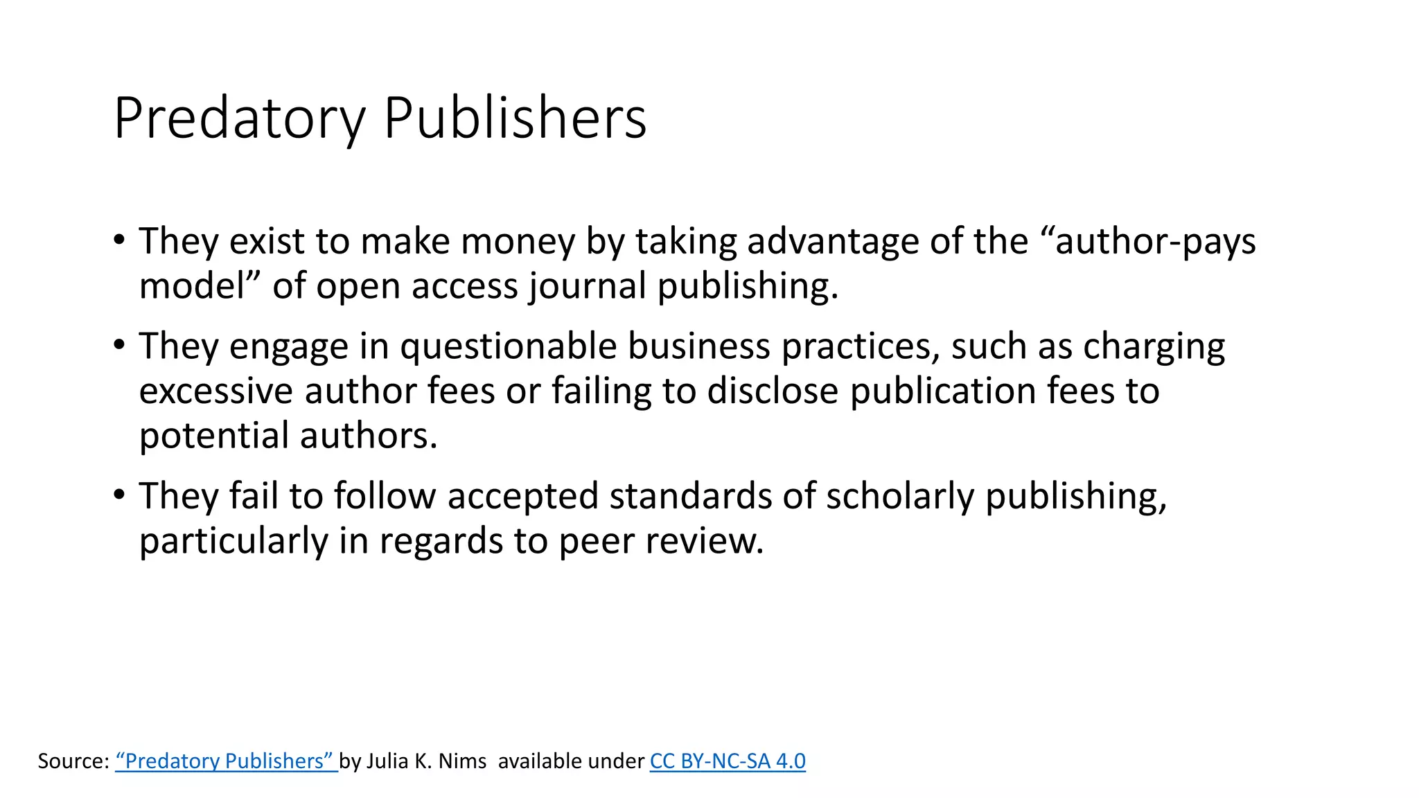 Predatory Publishers
• They exist to make money by taking advantage of the “author-pays
model” of open access journal publishing.
• They engage in questionable business practices, such as charging
excessive author fees or failing to disclose publication fees to
potential authors.
• They fail to follow accepted standards of scholarly publishing,
particularly in regards to peer review.
Source: “Predatory Publishers” by Julia K. Nims available under CC BY-NC-SA 4.0
 