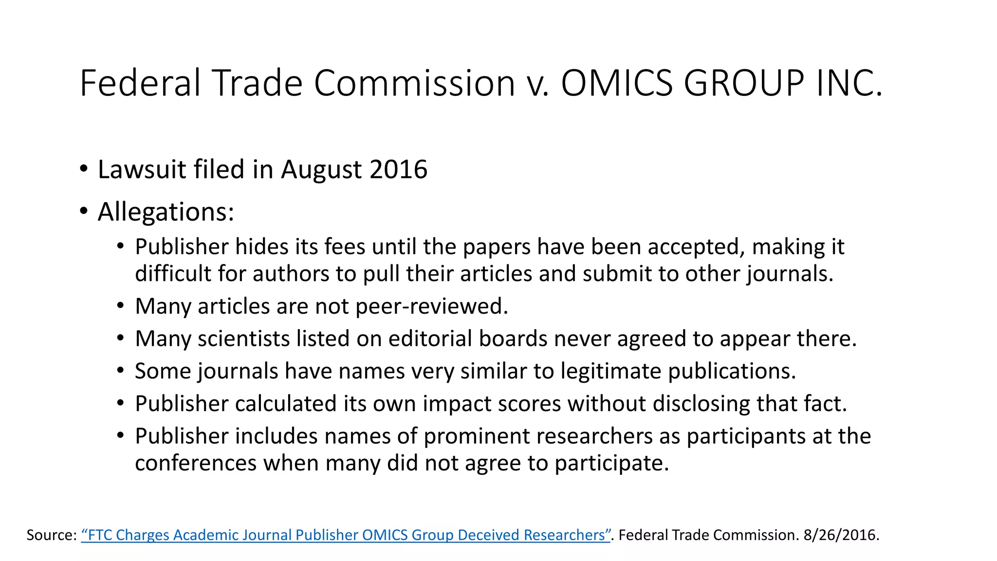 Federal Trade Commission v. OMICS GROUP INC.
• Lawsuit filed in August 2016
• Allegations:
• Publisher hides its fees until the papers have been accepted, making it
difficult for authors to pull their articles and submit to other journals.
• Many articles are not peer-reviewed.
• Many scientists listed on editorial boards never agreed to appear there.
• Some journals have names very similar to legitimate publications.
• Publisher calculated its own impact scores without disclosing that fact.
• Publisher includes names of prominent researchers as participants at the
conferences when many did not agree to participate.
Source: “FTC Charges Academic Journal Publisher OMICS Group Deceived Researchers”. Federal Trade Commission. 8/26/2016.
 