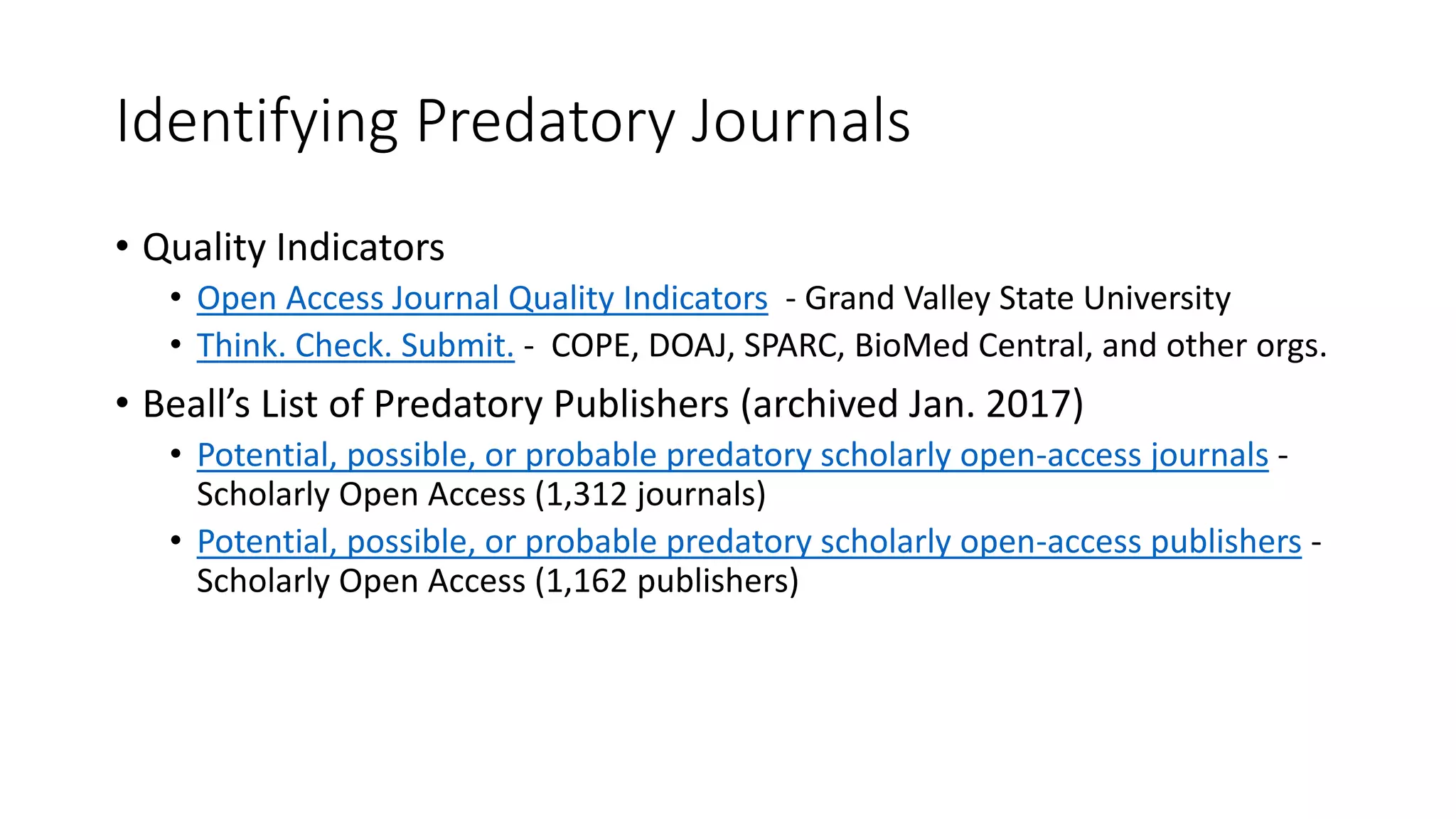 Identifying Predatory Journals
• Quality Indicators
• Open Access Journal Quality Indicators - Grand Valley State University
• Think. Check. Submit. - COPE, DOAJ, SPARC, BioMed Central, and other orgs.
• Beall’s List of Predatory Publishers (archived Jan. 2017)
• Potential, possible, or probable predatory scholarly open-access journals -
Scholarly Open Access (1,312 journals)
• Potential, possible, or probable predatory scholarly open-access publishers -
Scholarly Open Access (1,162 publishers)
 