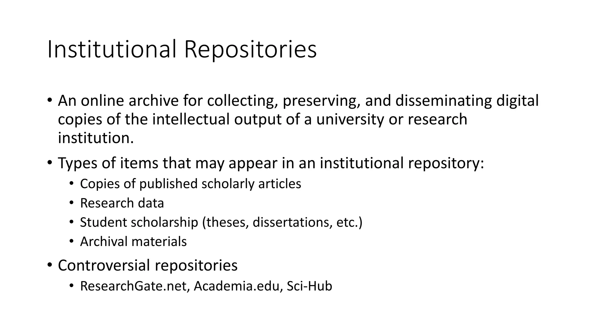 Institutional Repositories
• An online archive for collecting, preserving, and disseminating digital
copies of the intellectual output of a university or research
institution.
• Types of items that may appear in an institutional repository:
• Copies of published scholarly articles
• Research data
• Student scholarship (theses, dissertations, etc.)
• Archival materials
• Controversial repositories
• ResearchGate.net, Academia.edu, Sci-Hub
 