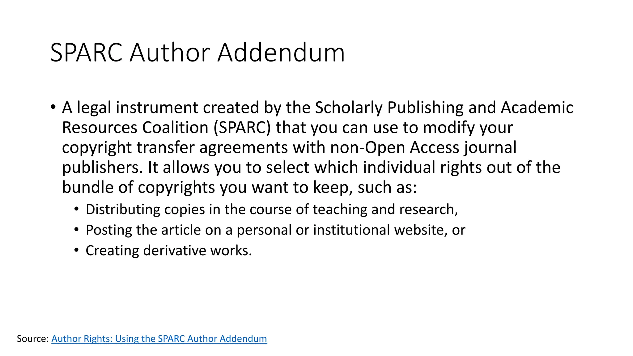 SPARC Author Addendum
• A legal instrument created by the Scholarly Publishing and Academic
Resources Coalition (SPARC) that you can use to modify your
copyright transfer agreements with non-Open Access journal
publishers. It allows you to select which individual rights out of the
bundle of copyrights you want to keep, such as:
• Distributing copies in the course of teaching and research,
• Posting the article on a personal or institutional website, or
• Creating derivative works.
Source: Author Rights: Using the SPARC Author Addendum
 