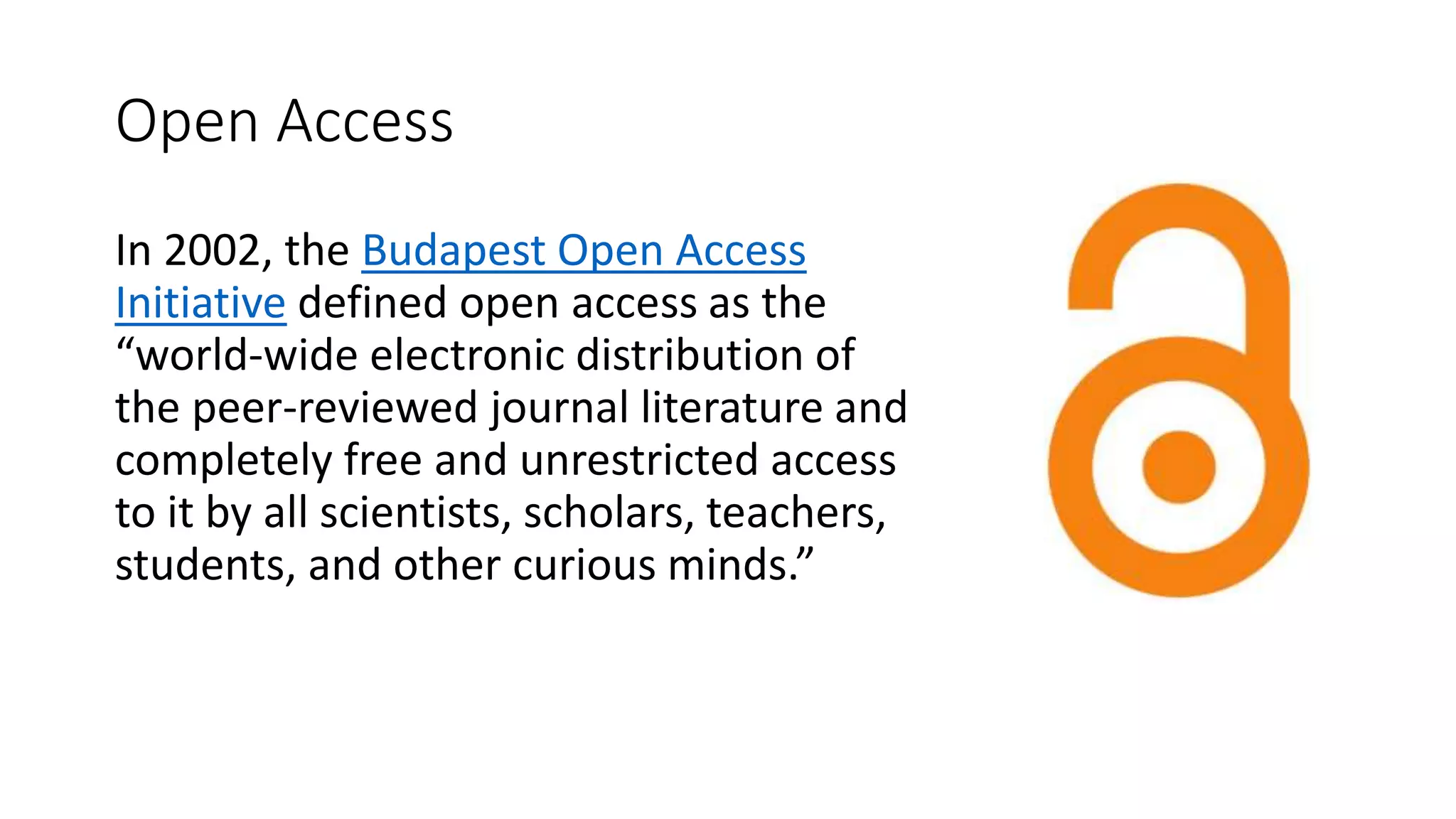 Open Access
In 2002, the Budapest Open Access
Initiative defined open access as the
“world-wide electronic distribution of
the peer-reviewed journal literature and
completely free and unrestricted access
to it by all scientists, scholars, teachers,
students, and other curious minds.”
 
