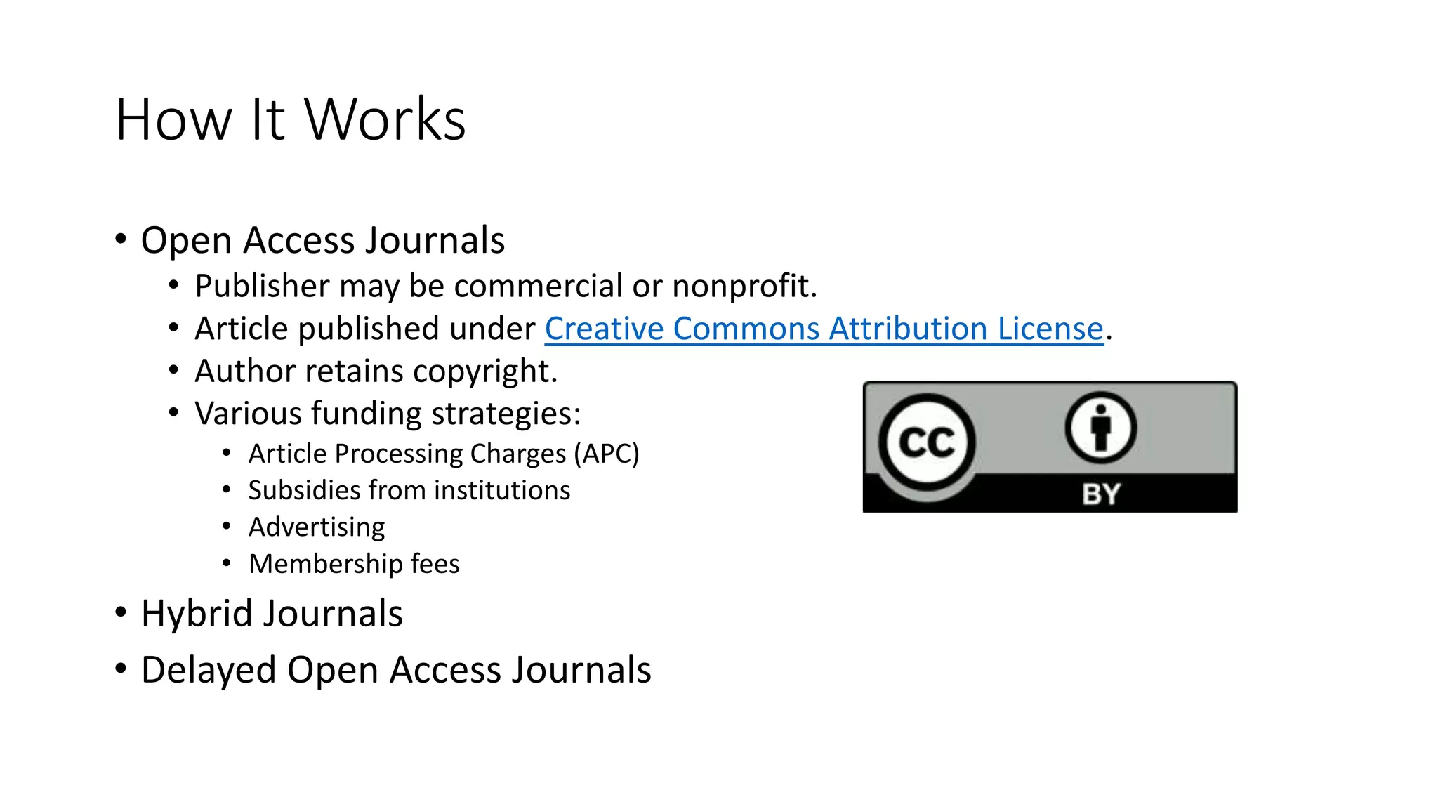 How It Works
• Open Access Journals
• Publisher may be commercial or nonprofit.
• Article published under Creative Commons Attribution License.
• Author retains copyright.
• Various funding strategies:
• Article Processing Charges (APC)
• Subsidies from institutions
• Advertising
• Membership fees
• Hybrid Journals
• Delayed Open Access Journals
 