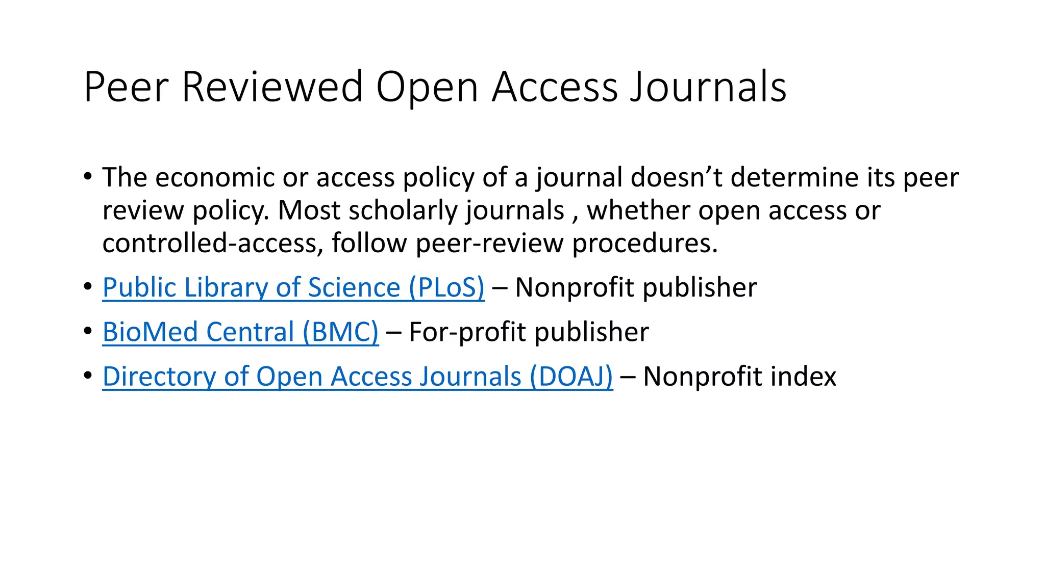 Peer Reviewed Open Access Journals
• The economic or access policy of a journal doesn’t determine its peer
review policy. Most scholarly journals , whether open access or
controlled-access, follow peer-review procedures.
• Public Library of Science (PLoS) – Nonprofit publisher
• BioMed Central (BMC) – For-profit publisher
• Directory of Open Access Journals (DOAJ) – Nonprofit index
 