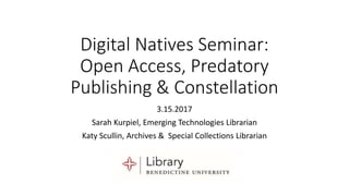 Digital Natives Seminar:
Open Access, Predatory
Publishing & Constellation
3.15.2017
Sarah Kurpiel, Emerging Technologies Librarian
Katy Scullin, Archives & Special Collections Librarian
 