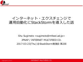INTERNET MULTIFEED CO.Copyright © 2017
インターネット・エクスチェンジで
運用自動化にStackStormを導入した話
Shu Sugimoto <sugimoto@mfeed.ad.jp>
JPNAP / INTERNET MULTIFEED CO.
2017-03-23(Thu) @StackStorm勉強会 第2回
 
