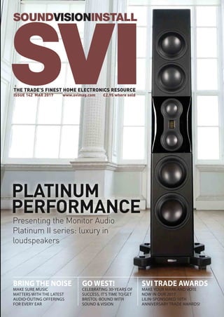 PERFORMANCE
PLATINUM
Presenting the Monitor Audio
Platinum II series: luxury in
loudspeakers
SOUNDVISIONINSTALL
THE TRADE’S FINEST HOME ELECTRONICS RESOURCE
ISSUE 142 MAR 2017	 www.svimag.com	 £2.95 where sold
SVI
GO WEST!
CELEBRATING 30-YEARS OF
SUCCESS, IT’S TIME TO GET
BRISTOL-BOUND WITH
SOUND & VISION
BRING THE NOISE
MAKE SURE MUSIC
MATTERS WITH THE LATEST
AUDIO-OUTING OFFERINGS
FOR EVERY EAR
SVI TRADE AWARDS
MAKE YOUR MARK AND VOTE
NOW IN OUR 2017
LILIN-SPONSORED 10TH
ANNIVERSARY TRADE AWARDS!
 