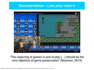 Documentation - Lets play video’s
Newman, J. (2012). Best Before: Videogames, Supersession and Obsolescence. Hoboken: Taylor and Francis.
“The capturing of games in and at play […] should be the
core objective of game preservation” (Newman, 2012)
 
