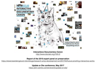Interactieve Documentary Canon
http://www.doclab.org/100-2/
Report of the 2016 expert panel on preservation
https://www.beeldengeluid.nl/en/blogs/research-amp-development-en/201702/future-prooﬁng-interactive-works
Update or Die conference, May 2017
https://phi-centre.com/en/event/update-or-die/
 