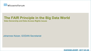 DUESSELDORF, 2017-03-28
The FAIR Principle in the Big Data World
Data Ownership and Data Access Rights issues
Johannes Keizer, GODAN Secretariat
 