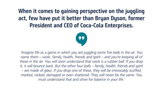 When it comes to gaining perspective on the juggling
act, few have put it better than Bryan Dyson, former
President and CEO of Coca-Cola Enterprises.
‘Imagine life as a game in which you are juggling some five balls in the air. You
name them – work, family, health, friends and spirit – and you’re keeping all of
these in the air. You will soon understand that work is a rubber ball. If you drop
it, it will bounce back. But the other four balls – family, health, friends and spirit
– are made of glass. If you drop one of these, they will be irrevocably scuffed,
marked, nicked, damaged or even shattered. They will never be the same. You
must understand that and strive for balance in your life.’
 