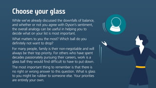 Choose your glass
While we’ve already discussed the downfalls of balance,
and whether or not you agree with Dyson’s sentiment,
the overall analogy can be useful in helping you to
decide what on your list is most important.
What matters to you the most? Which ball do you
definitely not want to drop?
For many people, family is their non-negotiable and will
always be their top priority. For others who have spent
decades passionately pursuing their careers, work is a
glass ball they would find difficult to have to put down.
The most important thing to remember is that there is
no right or wrong answer to this question. What is glass
to you might be rubber to someone else. Your priorities
are entirely your own.
 