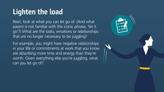 Lighten the load
Next, look at what you can let go of. (And what
parent is not familiar with the iconic phrase, ‘let it
go’?) What are the tasks, emotions or relationships
that are no longer necessary to be juggling?
For example, you might have negative relationships
in your life or commitments at work that you know
are absorbing more time and energy than they’re
worth. Given everything else you’re juggling, what
can you let go of?
 