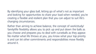 By identifying your glass ball, letting go of what’s not as important
and looking for opportunities to share your load when needed, you’re
creating a flexible and resilient plan that you can adjust to suit life’s
changing circumstances.
Rather than aiming to achieve balance, the concept of work/study/
family/life flexibility allows you to pick up and put down the balls as
you choose and prepares you to deal with curveballs as they appear.
No matter what life throws at you, you know what your top priority
is and can let other commitments and responsibilities move flexibly
around it.
 