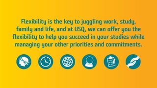 Flexibility is the key to juggling work, study,
family and life, and at USQ, we can offer you the
flexibility to help you succeed in your studies while
managing your other priorities and commitments.
 