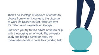There’s no shortage of opinions or articles to
choose from when it comes to the discussion
of work-life balance. In fact, there are over
95 million results available on Google.
But when you try to find advice or tips to help
with the juggling act of work, life, university
study and being a parent or carer, the
conversation tends to come to a grinding halt.
 