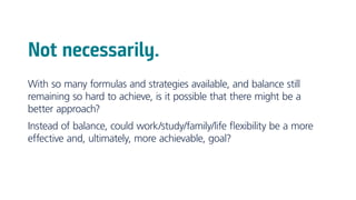 Not necessarily.
With so many formulas and strategies available, and balance still
remaining so hard to achieve, is it possible that there might be a
better approach?
Instead of balance, could work/study/family/life flexibility be a more
effective and, ultimately, more achievable, goal?
 