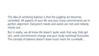 The idea of achieving balance is that the juggling act becomes
controlled. All aspects of your life and your many commitments are in
perfect alignment. Everyone’s needs and wants are met and nobody
misses out.
But in reality, we all know life doesn’t quite work that way. Kids get
sick, work commitments change and your study workload fluctuates.
The concept of balance doesn’t leave much room for curveballs …
 