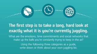 The first step is to take a long, hard look at
exactly what it is you’re currently juggling.
What are the emotions, time commitments and social networks that
make up the balls you’re constantly trying to keep in the air?
Using the following three categories as a guide,
write down or think about your own juggling list.
 