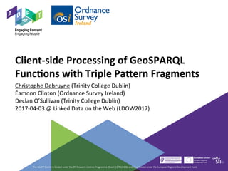 Client-side	Processing	of	GeoSPARQL	
Func9ons	with	Triple	Pa?ern	Fragments		
Christophe	Debruyne	(Trinity	College	Dublin)	
Éamonn	Clinton	(Ordnance	Survey	Ireland)	
Declan	O’Sullivan	(Trinity	College	Dublin)	
2017-04-03	@	Linked	Data	on	the	Web	(LDOW2017)	
The	ADAPT	Centre	is	funded	under	the	SFI	Research	Centres	Programme	(Grant	13/RC/2106)	and	is	co-funded	under	the	European	Regional	Development	Fund.	
 