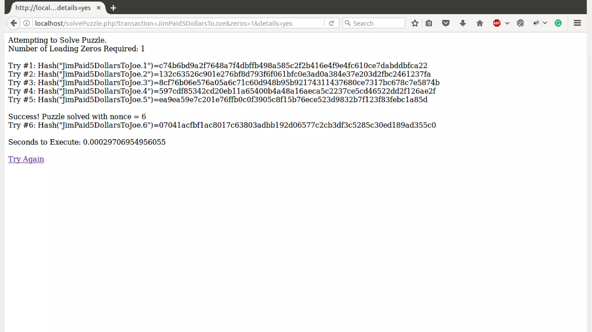 for ( $nonce = 1; $nonce <= $maxTries; $nonce++ )
{
$hash = hash('sha256', $transaction . $nonce);
$start = substr($hash, 0, $zeros);
if ( $start === $lead )
{
echo "<br/>Success! Puzzle solved with nonce = $nonce $end";
echo "Try #" . number_format($nonce) . ": Hash("$transaction.09$nonce")=$hash $end";
break;
}
elseif ($details == "yes") echo "Try #" . number_format($nonce) . ": Hash("$transaction.$nonce")=$hash $end";
}
Solving the Puzzle in Php Code
 
