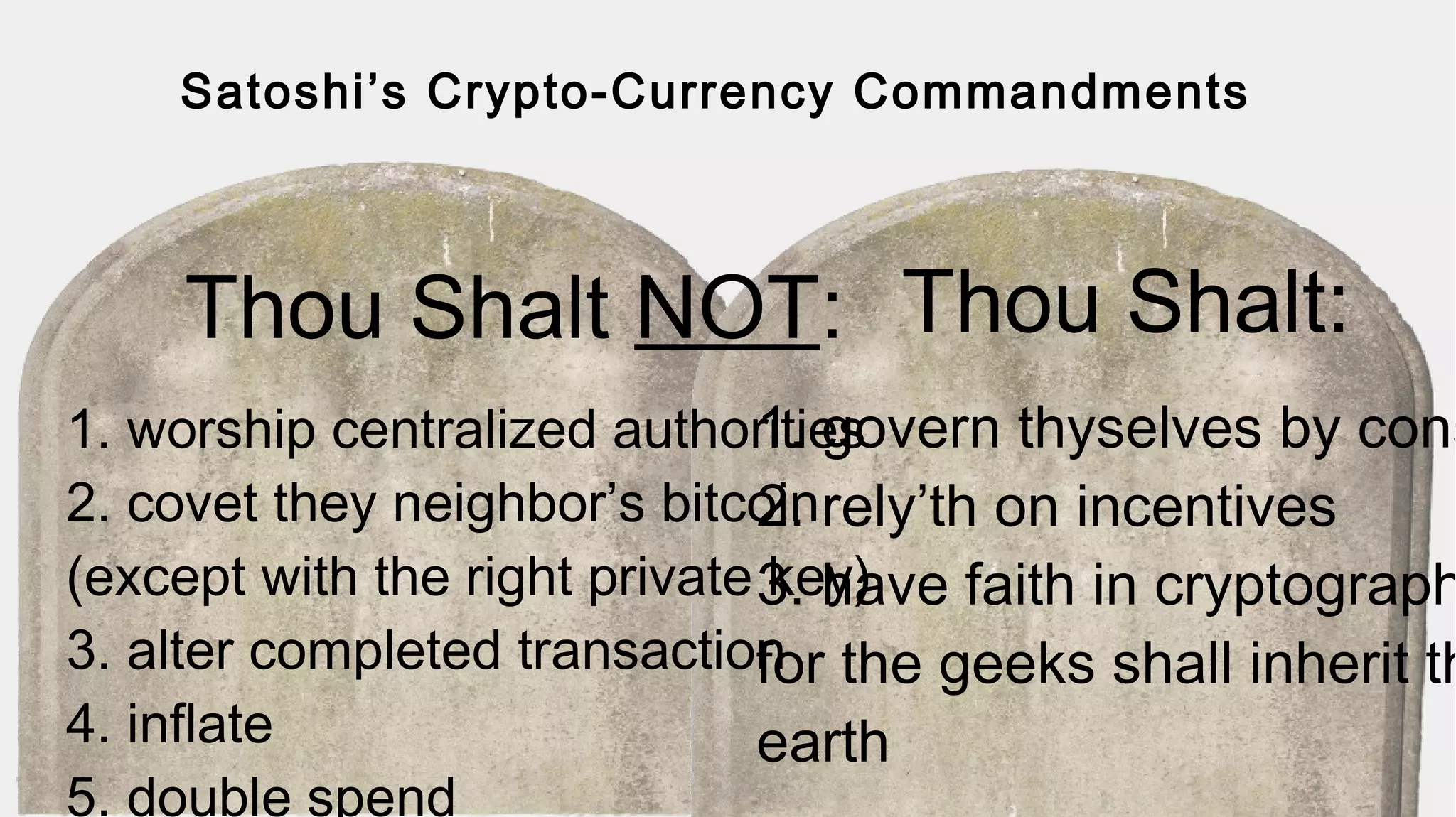 Satoshi’s Crypto-Currency Commandments
Thou Shalt NOT: Thou Shalt:
1. worship centralized authorities
2. covet they neighbor’s bitcoin
(except with the right private key)
3. alter completed transaction
4. inflate
5. double spend
1. govern thyselves by cons
2. rely’th on incentives
3. have faith in cryptograph
for the geeks shall inherit th
earth
 