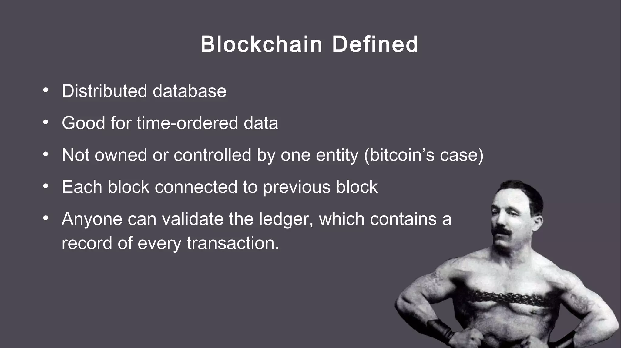 Blockchain Defined
●
Distributed database
●
Good for time-ordered data
●
Not owned or controlled by one entity (bitcoin’s case)
●
Each block connected to previous block
●
Anyone can validate the ledger, which contains a
record of every transaction.
 