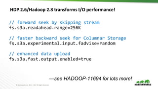 © Hortonworks Inc. 2011 – 2017 All Rights Reserved
HDP 2.6/Hadoop 2.8 transforms I/O performance!
// forward seek by skipping stream
fs.s3a.readahead.range=256K
// faster backward seek for Columnar Storage
fs.s3a.experimental.input.fadvise=random
// enhanced data upload
fs.s3a.fast.output.enabled=true
—see HADOOP-11694 for lots more!
 