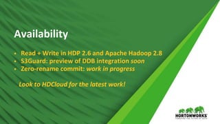 © Hortonworks Inc. 2011 – 2017 All Rights Reserved
Availability
 Read + Write in HDP 2.6 and Apache Hadoop 2.8
 S3Guard: preview of DDB integration soon
 Zero-rename commit: work in progress
Look to HDCloud for the latest work!
 