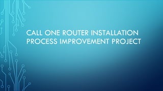 CALL ONE ROUTER INSTALLATION
PROCESS IMPROVEMENT PROJECT
 