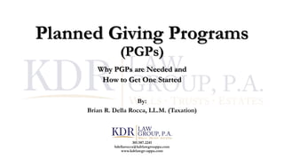 Planned Giving Programs
(PGPs)
Why PGPs are Needed and
How to Get One Started
By:
Brian R. Della Rocca, LL.M. (Taxation)
301.587.2241
bdellarocca@kdrlawgrouppa.com
www.kdrlawgrouppa.com
 