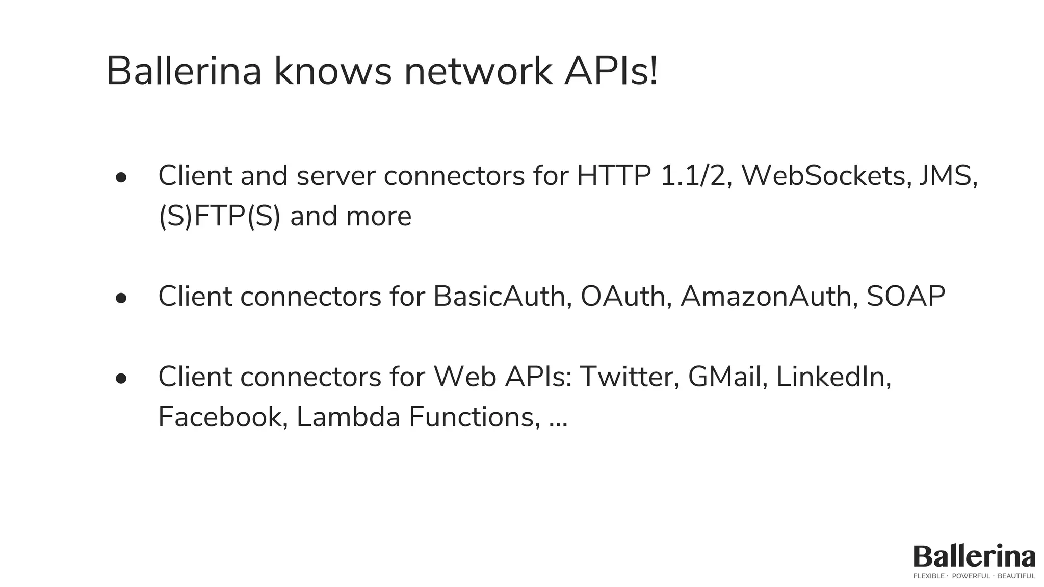 Ballerina knows network APIs!
• Client and server connectors for HTTP 1.1/2, WebSockets, JMS,
(S)FTP(S) and more
• Client connectors for BasicAuth, OAuth, AmazonAuth, SOAP
• Client connectors for Web APIs: Twitter, GMail, LinkedIn,
Facebook, Lambda Functions, …
 