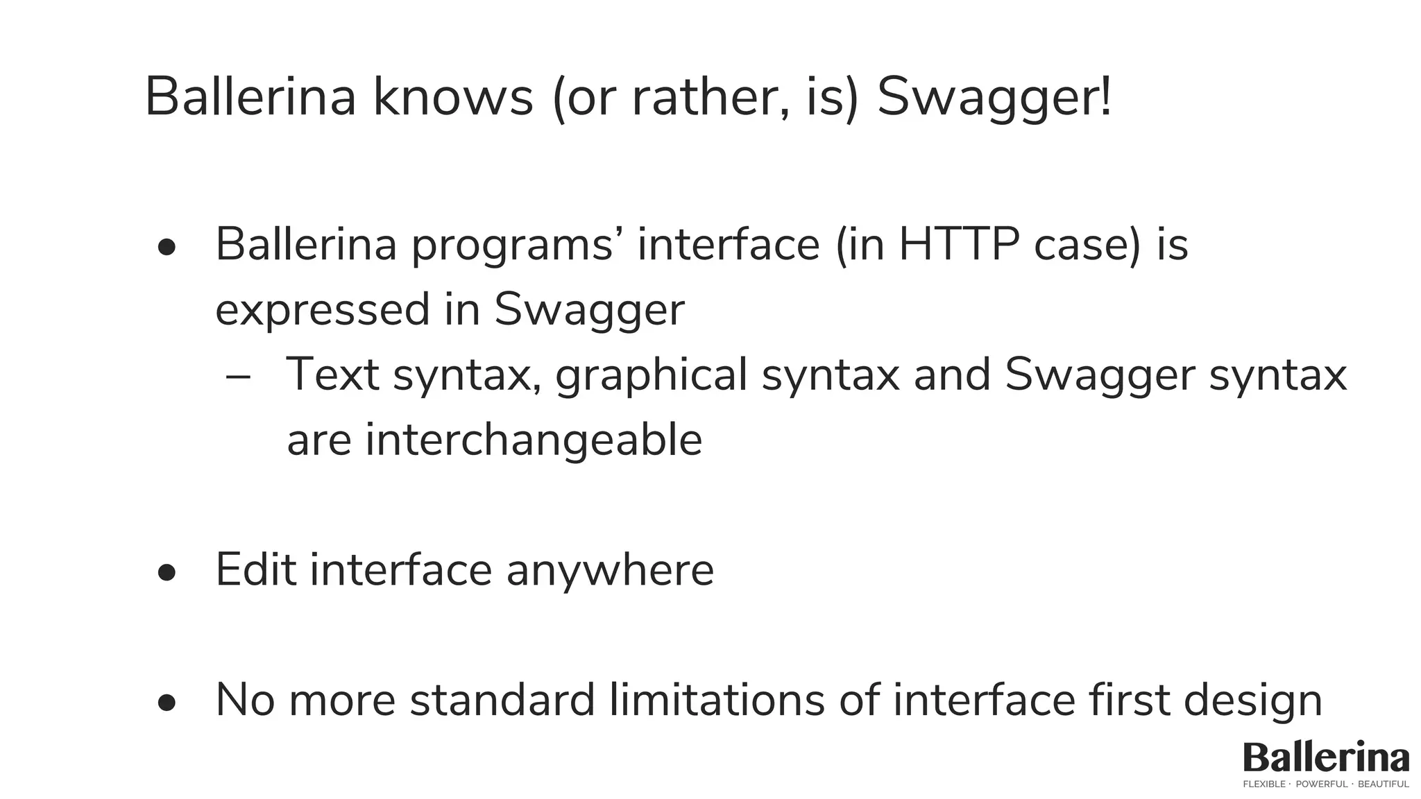Ballerina knows (or rather, is) Swagger!
• Ballerina programs’ interface (in HTTP case) is
expressed in Swagger
– Text syntax, graphical syntax and Swagger syntax
are interchangeable
• Edit interface anywhere
• No more standard limitations of interface first design
 