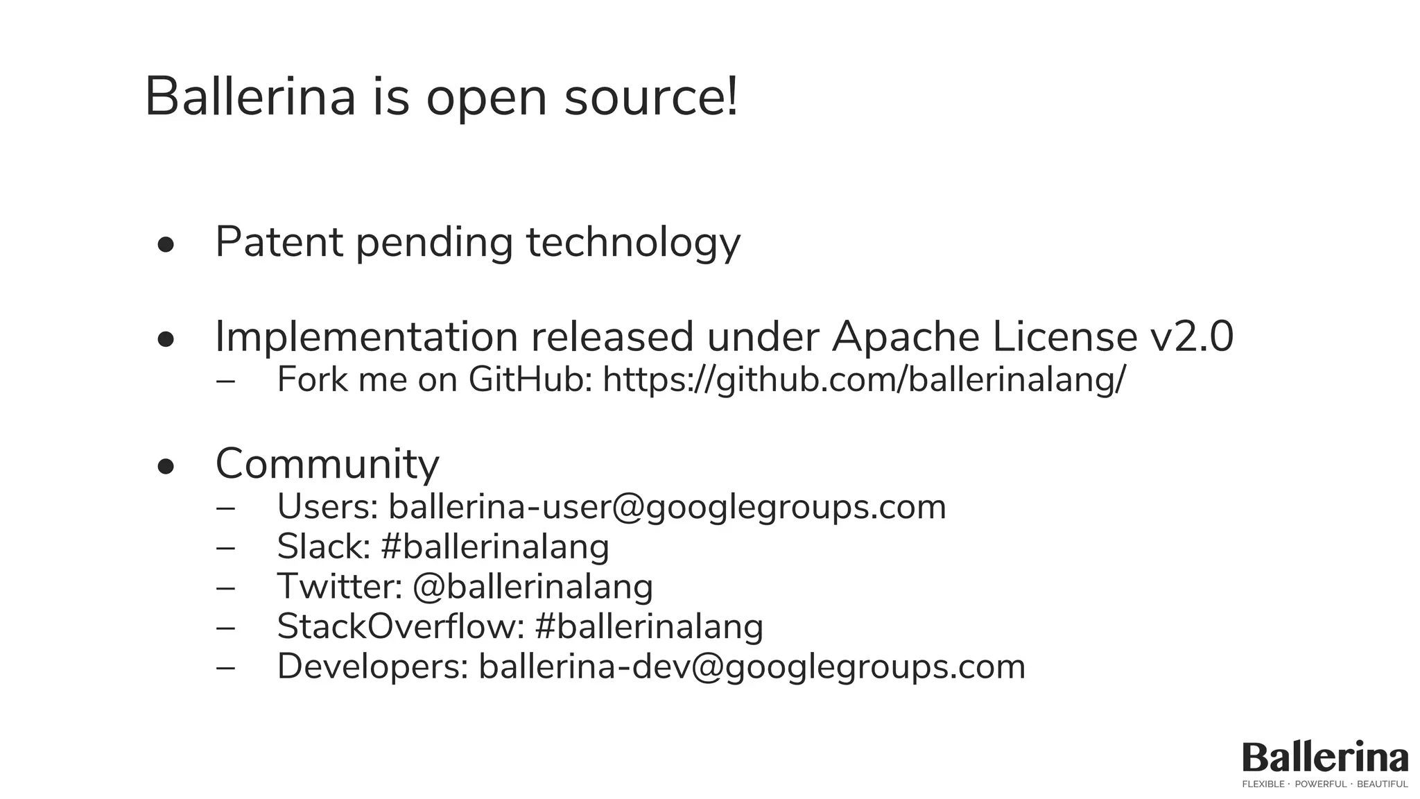 Ballerina is open source!
• Patent pending technology
• Implementation released under Apache License v2.0
– Fork me on GitHub: https://github.com/ballerinalang/
• Community
– Users: ballerina-user@googlegroups.com
– Slack: #ballerinalang
– Twitter: @ballerinalang
– StackOverflow: #ballerinalang
– Developers: ballerina-dev@googlegroups.com
 