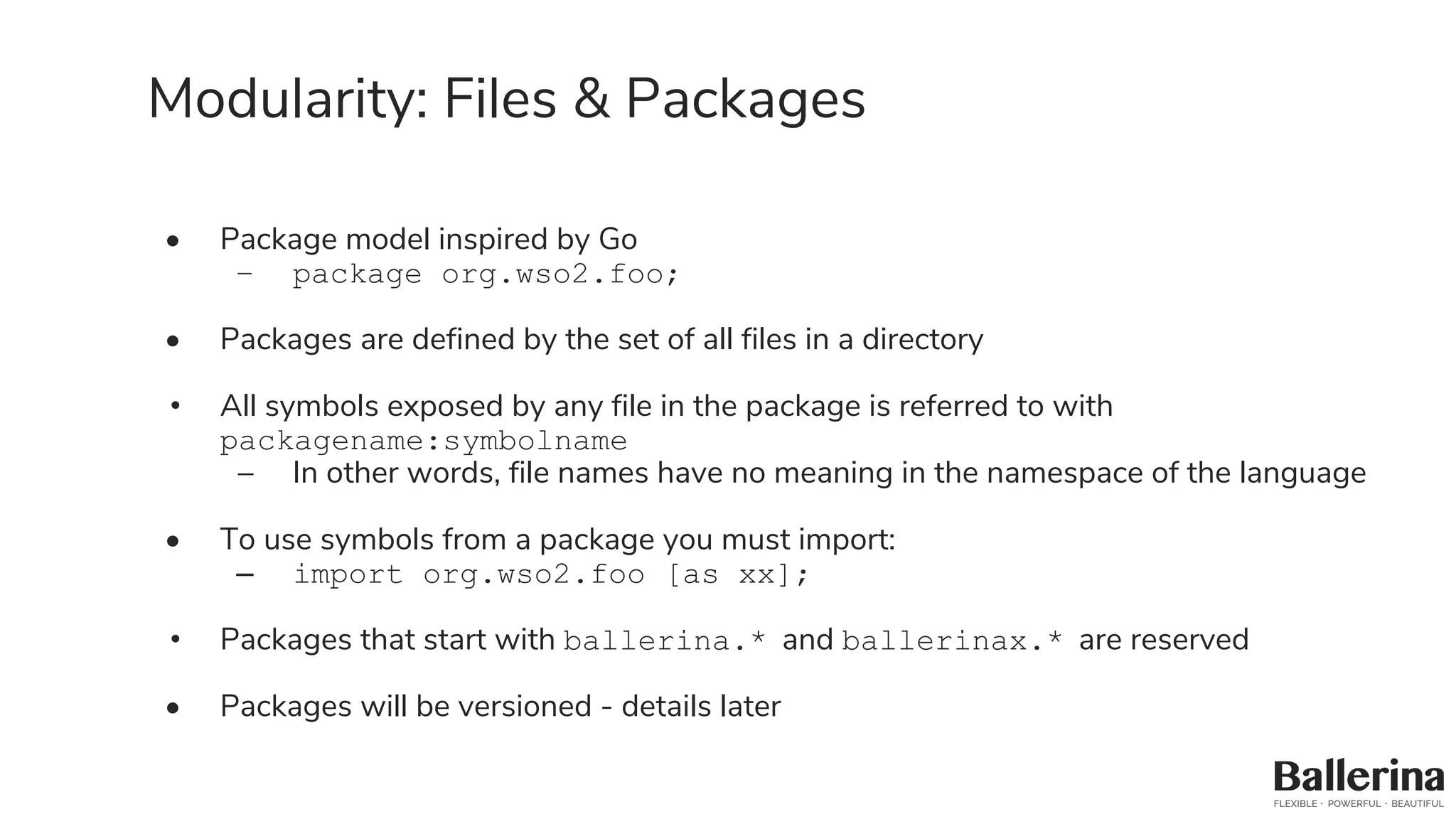 Modularity: Files & Packages
• Package model inspired by Go
– package org.wso2.foo;
• Packages are defined by the set of all files in a directory
• All symbols exposed by any file in the package is referred to with
packagename:symbolname
– In other words, file names have no meaning in the namespace of the language
• To use symbols from a package you must import:
– import org.wso2.foo [as xx];
• Packages that start with ballerina.* and ballerinax.* are reserved
• Packages will be versioned - details later
 