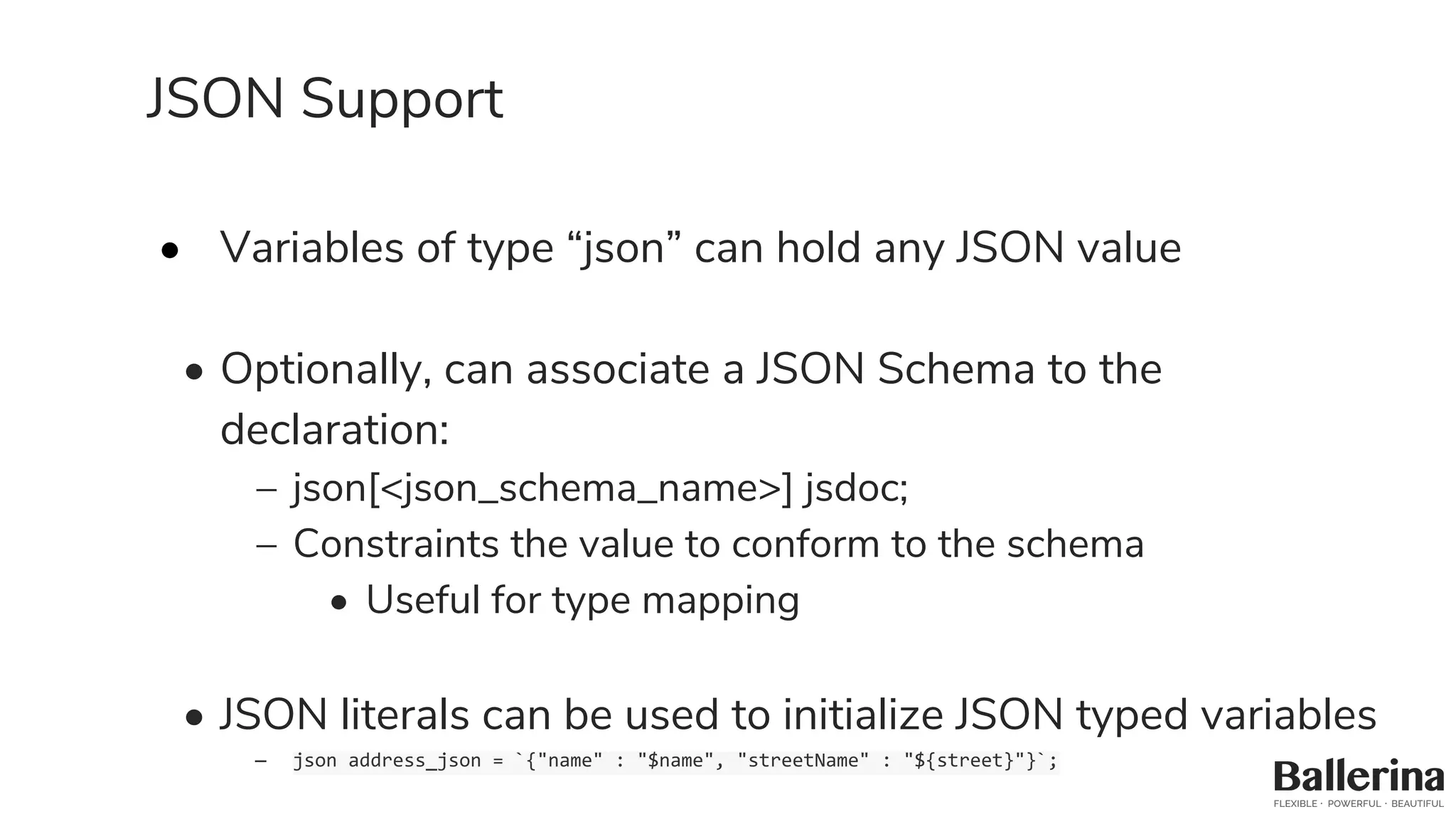 JSON Support
• Variables of type “json” can hold any JSON value
• Optionally, can associate a JSON Schema to the
declaration:
– json[<json_schema_name>] jsdoc;
– Constraints the value to conform to the schema
• Useful for type mapping
• JSON literals can be used to initialize JSON typed variables
– json address_json = `{"name" : "$name", "streetName" : "${street}"}`;
 