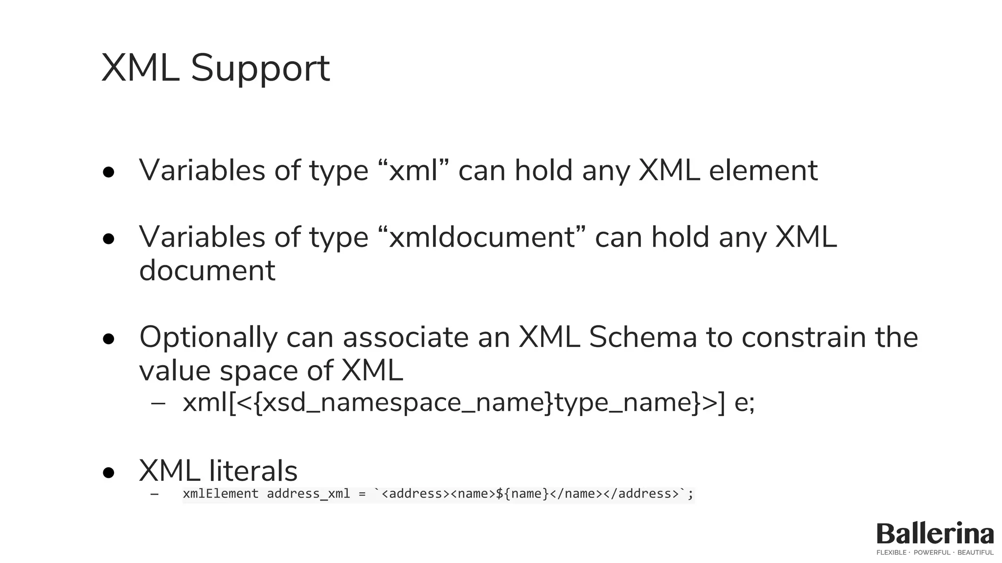 XML Support
• Variables of type “xml” can hold any XML element
• Variables of type “xmldocument” can hold any XML
document
• Optionally can associate an XML Schema to constrain the
value space of XML
– xml[<{xsd_namespace_name}type_name}>] e;
• XML literals
– xmlElement address_xml = `<address><name>${name}</name></address>`;
 
