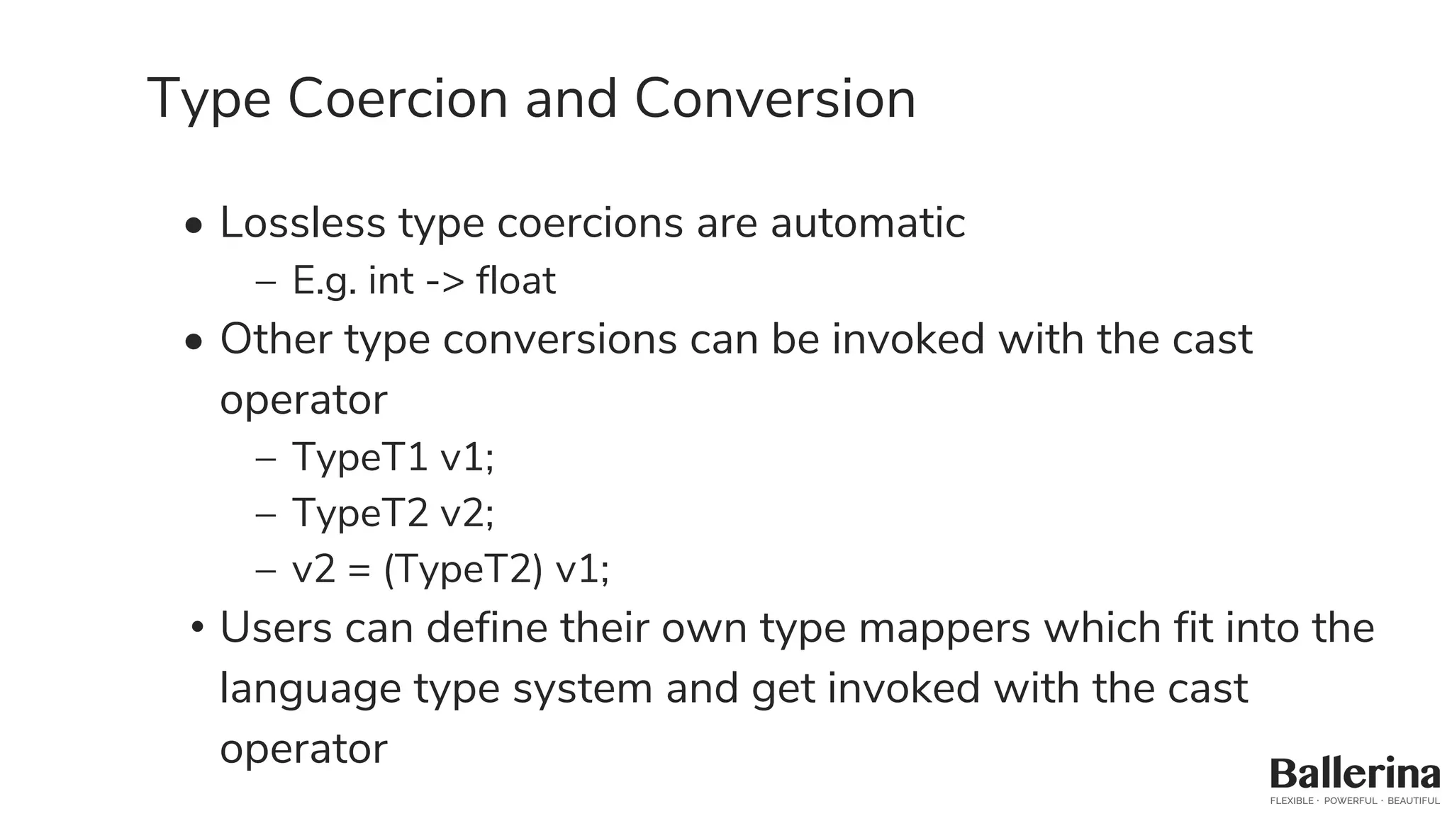 Type Coercion and Conversion
• Lossless type coercions are automatic
– E.g. int -> float
• Other type conversions can be invoked with the cast
operator
– TypeT1 v1;
– TypeT2 v2;
– v2 = (TypeT2) v1;
• Users can define their own type mappers which fit into the
language type system and get invoked with the cast
operator
 