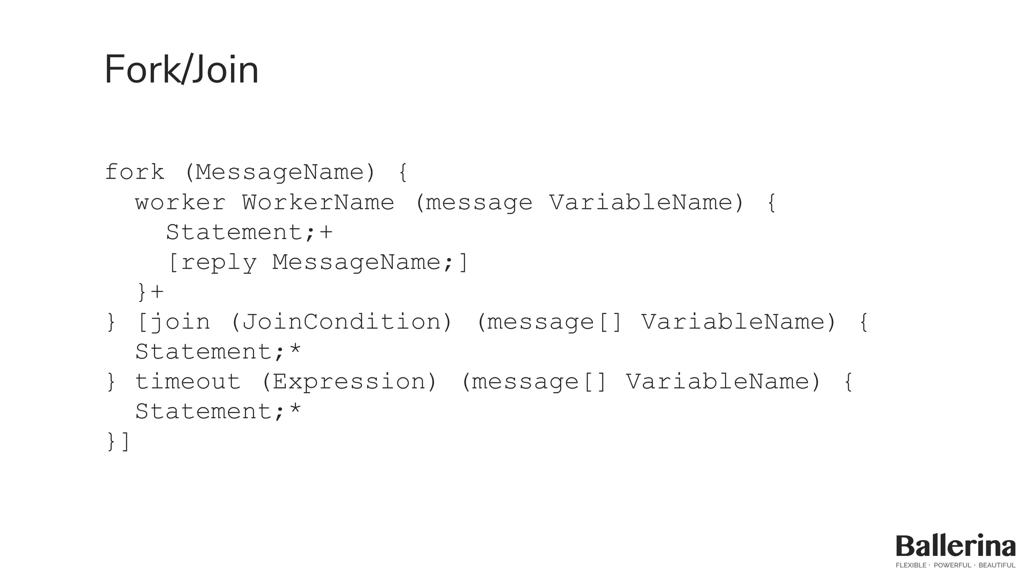 Fork/Join
fork (MessageName) {
worker WorkerName (message VariableName) {
Statement;+
[reply MessageName;]
}+
} [join (JoinCondition) (message[] VariableName) {
Statement;*
} timeout (Expression) (message[] VariableName) {
Statement;*
}]
 