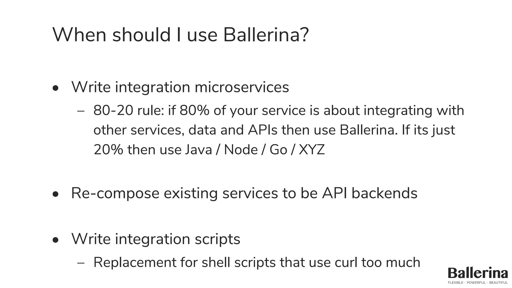 When should I use Ballerina?
• Write integration microservices
– 80-20 rule: if 80% of your service is about integrating with
other services, data and APIs then use Ballerina. If its just
20% then use Java / Node / Go / XYZ
• Re-compose existing services to be API backends
• Write integration scripts
– Replacement for shell scripts that use curl too much
 