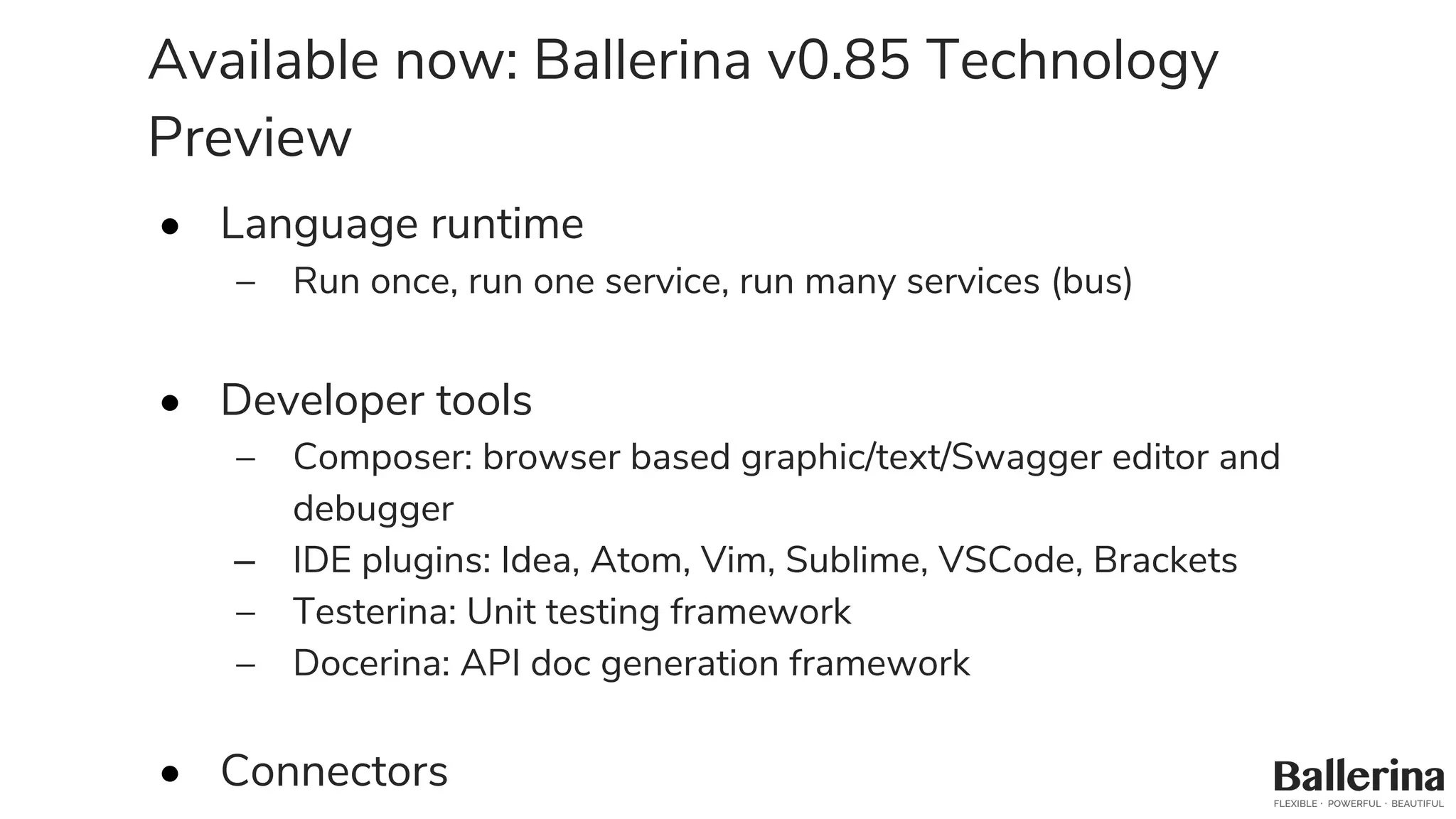 Available now: Ballerina v0.85 Technology
Preview
• Language runtime
– Run once, run one service, run many services (bus)
• Developer tools
– Composer: browser based graphic/text/Swagger editor and
debugger
– IDE plugins: Idea, Atom, Vim, Sublime, VSCode, Brackets
– Testerina: Unit testing framework
– Docerina: API doc generation framework
• Connectors
 