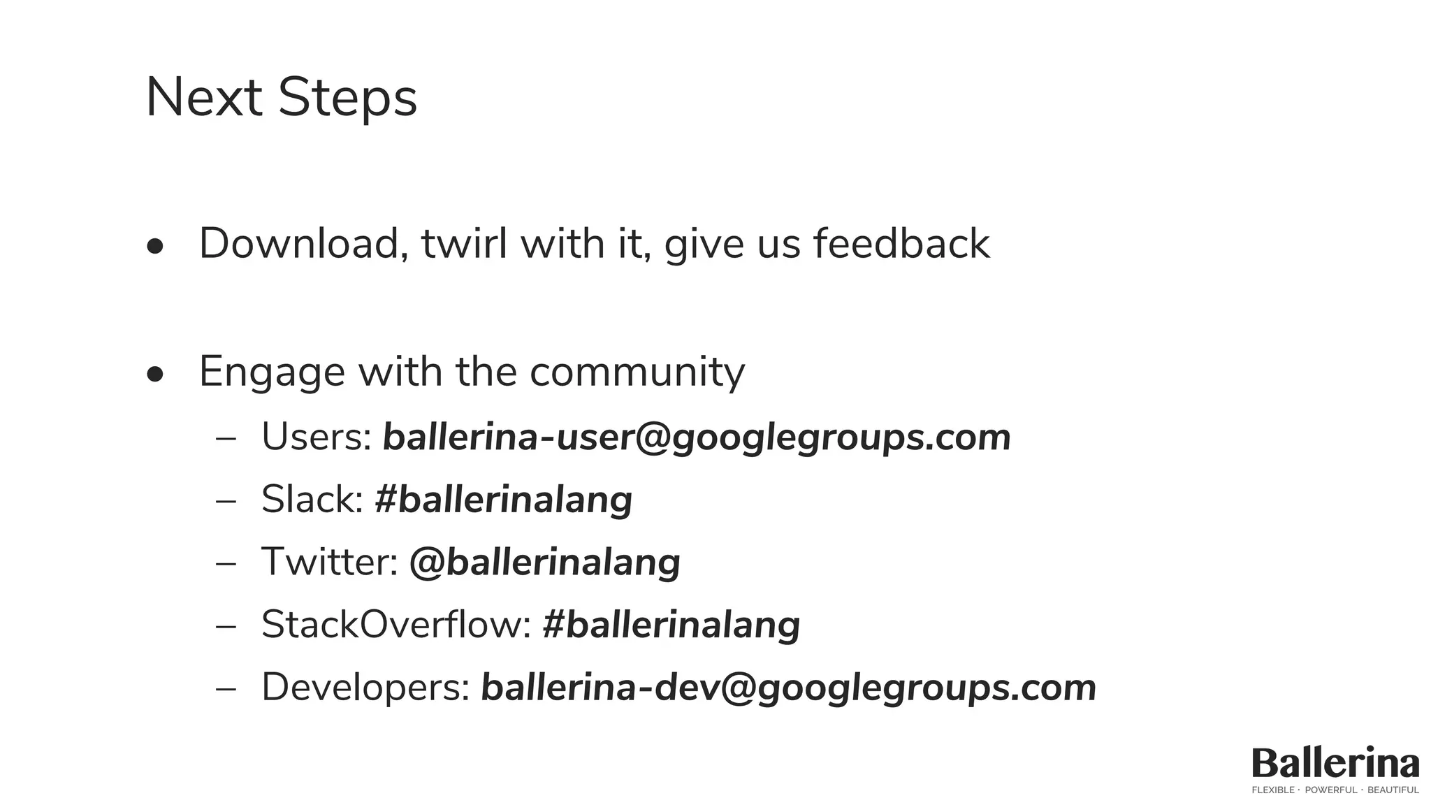 Next Steps
• Download, twirl with it, give us feedback
• Engage with the community
– Users: ballerina-user@googlegroups.com
– Slack: #ballerinalang
– Twitter: @ballerinalang
– StackOverflow: #ballerinalang
– Developers: ballerina-dev@googlegroups.com
 